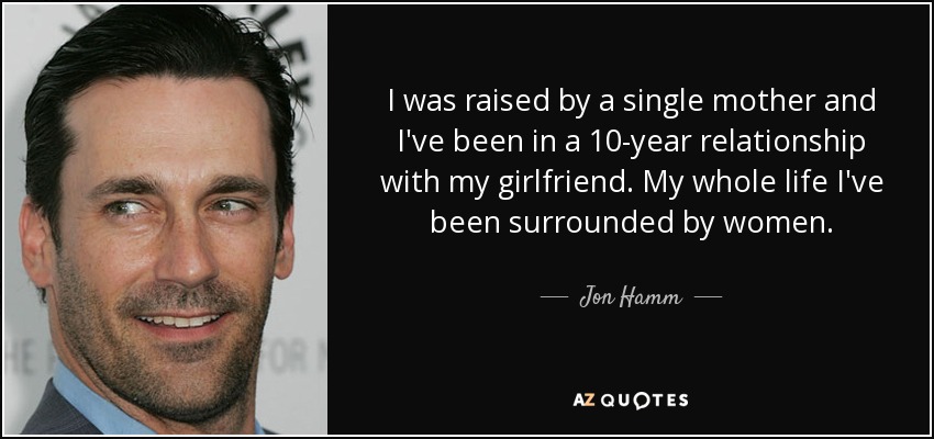I was raised by a single mother and I've been in a 10-year relationship with my girlfriend. My whole life I've been surrounded by women. - Jon Hamm