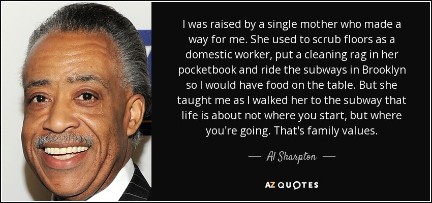 I was raised by a single mother who made a way for me. She used to scrub floors as a domestic worker, put a cleaning rag in her pocketbook and ride the subways in Brooklyn so I would have food on the table. But she taught me as I walked her to the subway that life is about not where you start, but where you're going. That's family values. - Al Sharpton