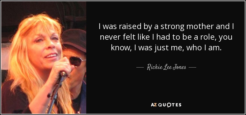 I was raised by a strong mother and I never felt like I had to be a role, you know, I was just me, who I am. - Rickie Lee Jones