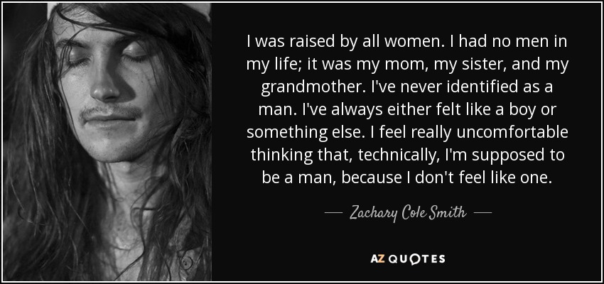 I was raised by all women. I had no men in my life; it was my mom, my sister, and my grandmother. I've never identified as a man. I've always either felt like a boy or something else. I feel really uncomfortable thinking that, technically, I'm supposed to be a man, because I don't feel like one. - Zachary Cole Smith