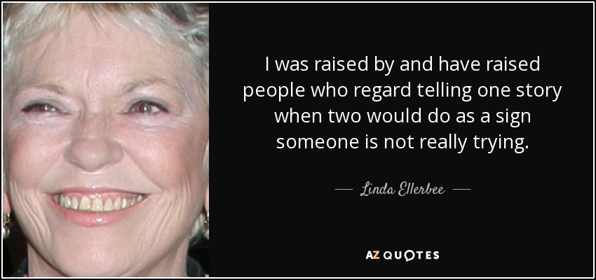 I was raised by and have raised people who regard telling one story when two would do as a sign someone is not really trying. - Linda Ellerbee