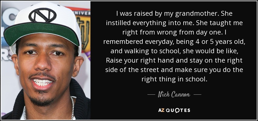 I was raised by my grandmother. She instilled everything into me. She taught me right from wrong from day one. I remembered everyday, being 4 or 5 years old, and walking to school, she would be like, Raise your right hand and stay on the right side of the street and make sure you do the right thing in school. - Nick Cannon