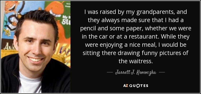 I was raised by my grandparents, and they always made sure that I had a pencil and some paper, whether we were in the car or at a restaurant. While they were enjoying a nice meal, I would be sitting there drawing funny pictures of the waitress. - Jarrett J. Krosoczka
