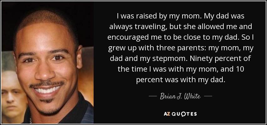 I was raised by my mom. My dad was always traveling, but she allowed me and encouraged me to be close to my dad. So I grew up with three parents: my mom, my dad and my stepmom. Ninety percent of the time I was with my mom, and 10 percent was with my dad. - Brian J. White