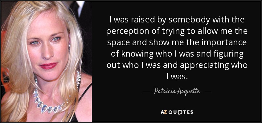 I was raised by somebody with the perception of trying to allow me the space and show me the importance of knowing who I was and figuring out who I was and appreciating who I was. - Patricia Arquette