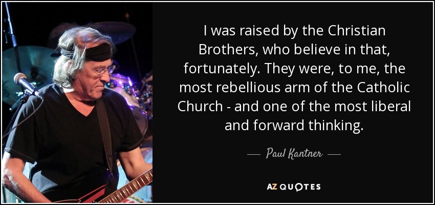 I was raised by the Christian Brothers, who believe in that, fortunately. They were, to me, the most rebellious arm of the Catholic Church - and one of the most liberal and forward thinking. - Paul Kantner