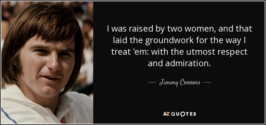 I was raised by two women, and that laid the groundwork for the way I treat 'em: with the utmost respect and admiration. - Jimmy Connors