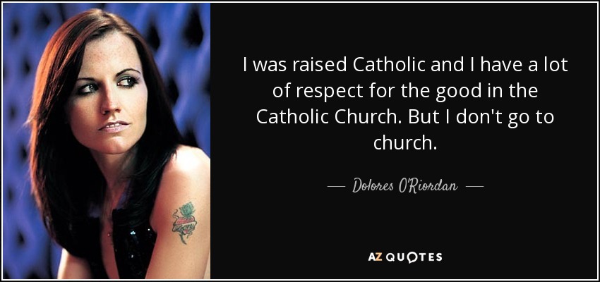 I was raised Catholic and I have a lot of respect for the good in the Catholic Church. But I don't go to church. - Dolores O'Riordan