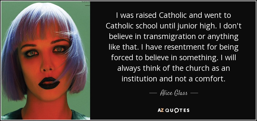 I was raised Catholic and went to Catholic school until junior high. I don't believe in transmigration or anything like that. I have resentment for being forced to believe in something. I will always think of the church as an institution and not a comfort. - Alice Glass