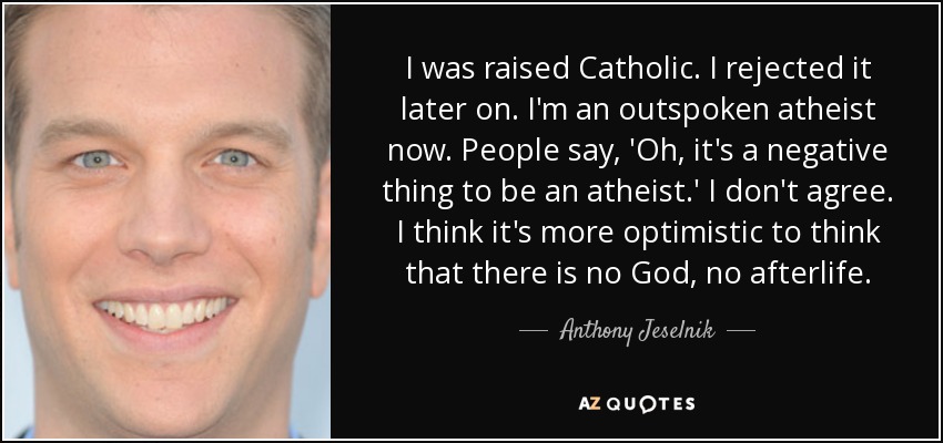 I was raised Catholic. I rejected it later on. I'm an outspoken atheist now. People say, 'Oh, it's a negative thing to be an atheist.' I don't agree. I think it's more optimistic to think that there is no God, no afterlife. - Anthony Jeselnik