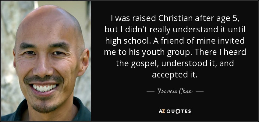I was raised Christian after age 5, but I didn't really understand it until high school. A friend of mine invited me to his youth group. There I heard the gospel, understood it, and accepted it. - Francis Chan