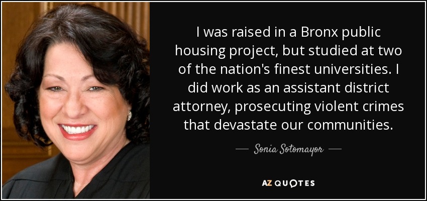 I was raised in a Bronx public housing project, but studied at two of the nation's finest universities. I did work as an assistant district attorney, prosecuting violent crimes that devastate our communities. - Sonia Sotomayor