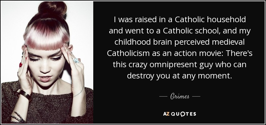 I was raised in a Catholic household and went to a Catholic school, and my childhood brain perceived medieval Catholicism as an action movie: There's this crazy omnipresent guy who can destroy you at any moment. - Grimes