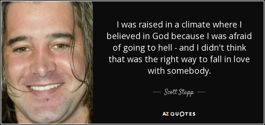 I was raised in a climate where I believed in God because I was afraid of going to hell - and I didn't think that was the right way to fall in love with somebody. - Scott Stapp