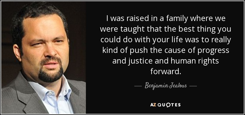 I was raised in a family where we were taught that the best thing you could do with your life was to really kind of push the cause of progress and justice and human rights forward. - Benjamin Jealous