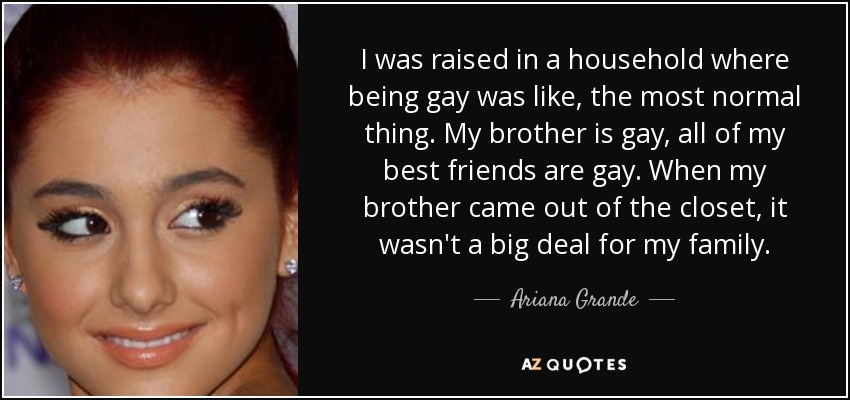 I was raised in a household where being gay was like, the most normal thing. My brother is gay, all of my best friends are gay. When my brother came out of the closet, it wasn't a big deal for my family. - Ariana Grande