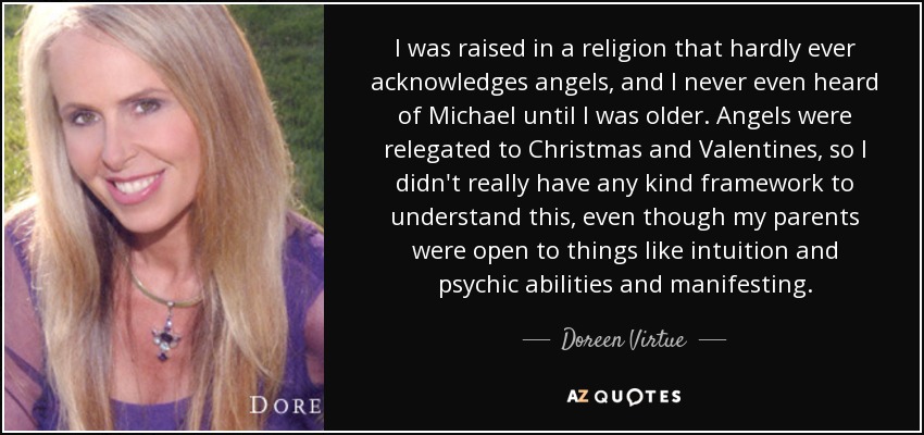 I was raised in a religion that hardly ever acknowledges angels, and I never even heard of Michael until I was older. Angels were relegated to Christmas and Valentines, so I didn't really have any kind framework to understand this, even though my parents were open to things like intuition and psychic abilities and manifesting. - Doreen Virtue