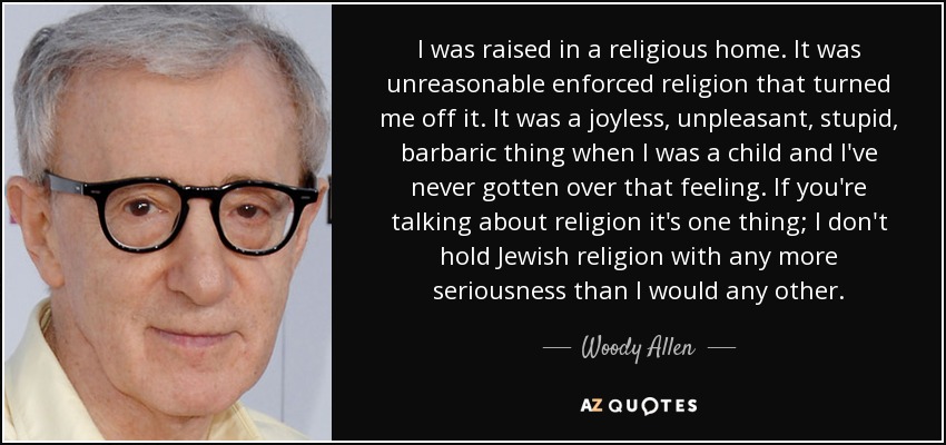 I was raised in a religious home. It was unreasonable enforced religion that turned me off it. It was a joyless, unpleasant, stupid, barbaric thing when I was a child and I've never gotten over that feeling. If you're talking about religion it's one thing; I don't hold Jewish religion with any more seriousness than I would any other. - Woody Allen