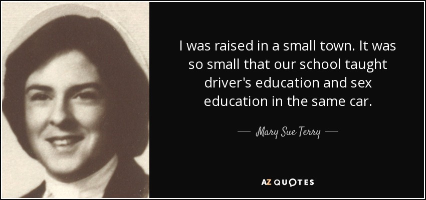 I was raised in a small town. It was so small that our school taught driver's education and sex education in the same car. - Mary Sue Terry