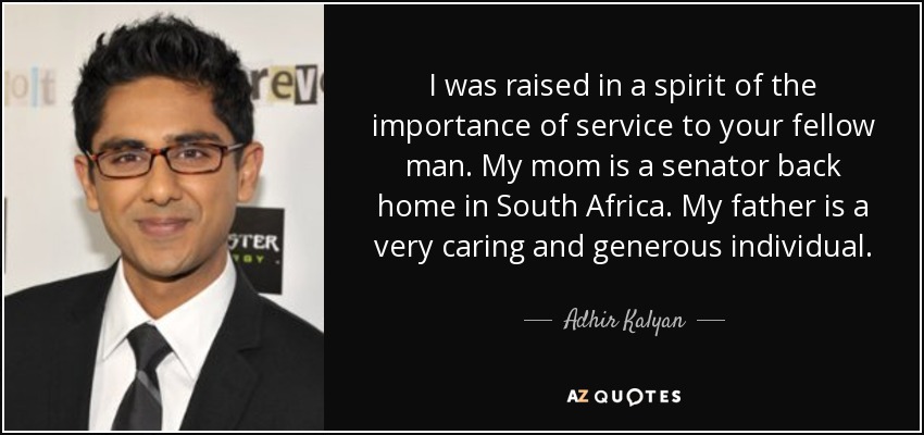 I was raised in a spirit of the importance of service to your fellow man. My mom is a senator back home in South Africa. My father is a very caring and generous individual. - Adhir Kalyan