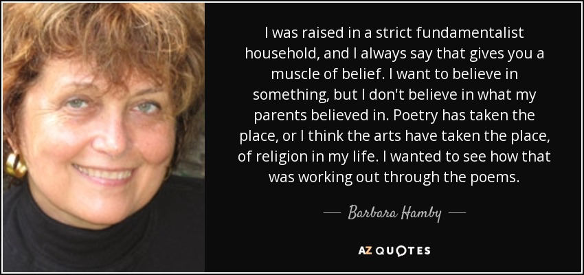 I was raised in a strict fundamentalist household, and I always say that gives you a muscle of belief. I want to believe in something, but I don't believe in what my parents believed in. Poetry has taken the place, or I think the arts have taken the place, of religion in my life. I wanted to see how that was working out through the poems. - Barbara Hamby