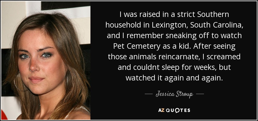 I was raised in a strict Southern household in Lexington, South Carolina, and I remember sneaking off to watch Pet Cemetery as a kid. After seeing those animals reincarnate, I screamed and couldnt sleep for weeks, but watched it again and again. - Jessica Stroup