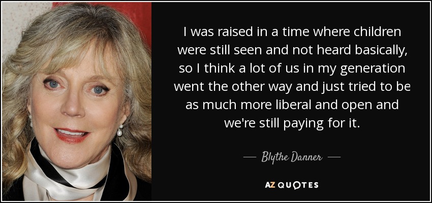 I was raised in a time where children were still seen and not heard basically, so I think a lot of us in my generation went the other way and just tried to be as much more liberal and open and we're still paying for it. - Blythe Danner