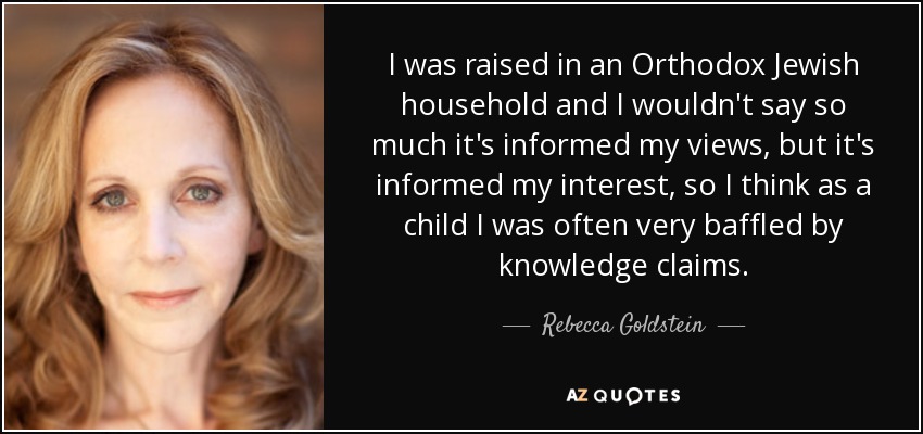 I was raised in an Orthodox Jewish household and I wouldn't say so much it's informed my views, but it's informed my interest, so I think as a child I was often very baffled by knowledge claims. - Rebecca Goldstein