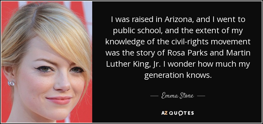 I was raised in Arizona, and I went to public school, and the extent of my knowledge of the civil-rights movement was the story of Rosa Parks and Martin Luther King, Jr. I wonder how much my generation knows. - Emma Stone