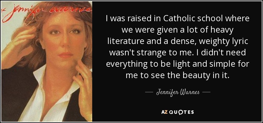 I was raised in Catholic school where we were given a lot of heavy literature and a dense, weighty lyric wasn't strange to me. I didn't need everything to be light and simple for me to see the beauty in it. - Jennifer Warnes