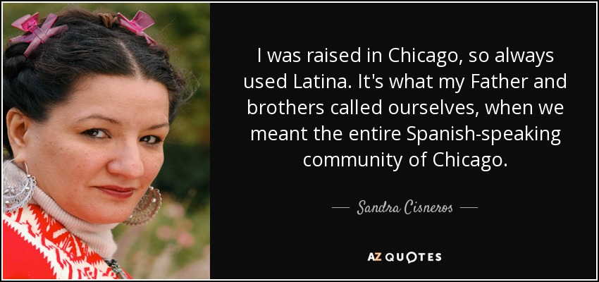 I was raised in Chicago, so always used Latina. It's what my Father and brothers called ourselves, when we meant the entire Spanish-speaking community of Chicago. - Sandra Cisneros