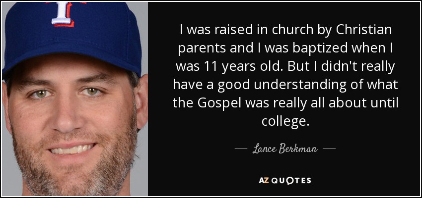 I was raised in church by Christian parents and I was baptized when I was 11 years old. But I didn't really have a good understanding of what the Gospel was really all about until college. - Lance Berkman
