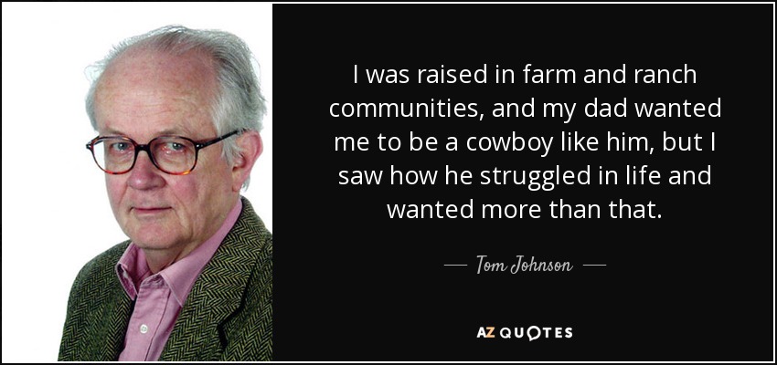 I was raised in farm and ranch communities, and my dad wanted me to be a cowboy like him, but I saw how he struggled in life and wanted more than that. - Tom Johnson
