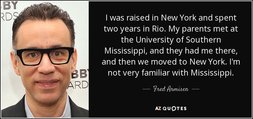 I was raised in New York and spent two years in Rio. My parents met at the University of Southern Mississippi, and they had me there, and then we moved to New York. I'm not very familiar with Mississippi. - Fred Armisen
