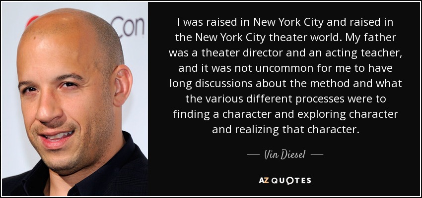 I was raised in New York City and raised in the New York City theater world. My father was a theater director and an acting teacher, and it was not uncommon for me to have long discussions about the method and what the various different processes were to finding a character and exploring character and realizing that character. - Vin Diesel