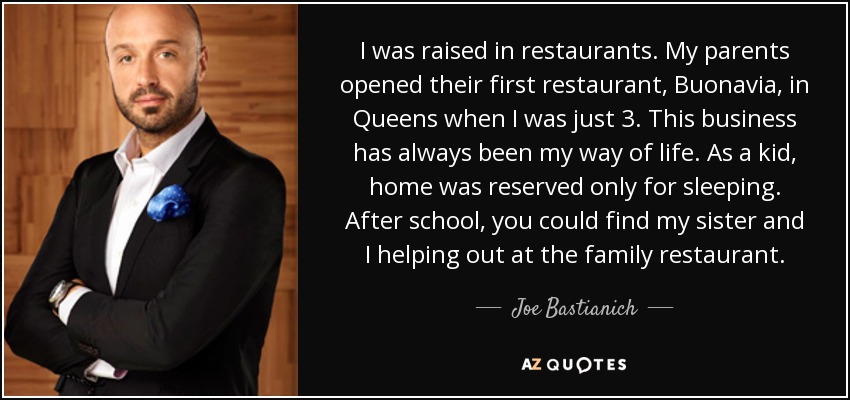 I was raised in restaurants. My parents opened their first restaurant, Buonavia, in Queens when I was just 3. This business has always been my way of life. As a kid, home was reserved only for sleeping. After school, you could find my sister and I helping out at the family restaurant. - Joe Bastianich