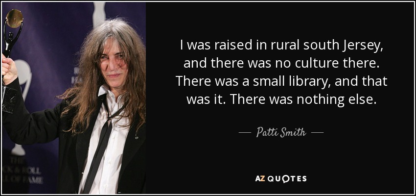 I was raised in rural south Jersey, and there was no culture there. There was a small library, and that was it. There was nothing else. - Patti Smith