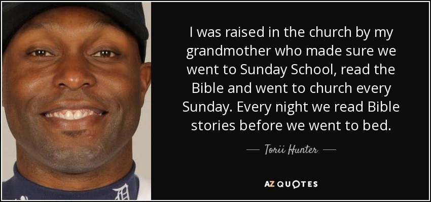 I was raised in the church by my grandmother who made sure we went to Sunday School, read the Bible and went to church every Sunday. Every night we read Bible stories before we went to bed. - Torii Hunter