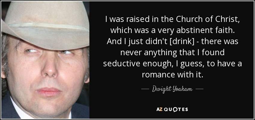 I was raised in the Church of Christ, which was a very abstinent faith. And I just didn't [drink] - there was never anything that I found seductive enough, I guess, to have a romance with it. - Dwight Yoakam