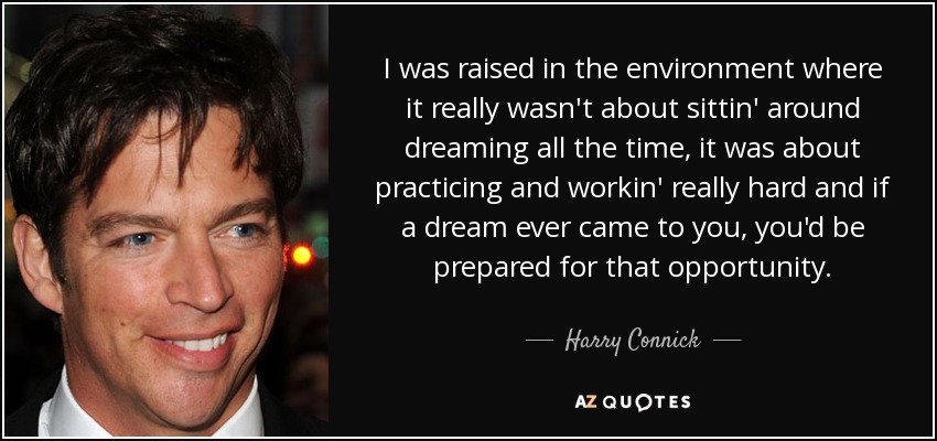 I was raised in the environment where it really wasn't about sittin' around dreaming all the time, it was about practicing and workin' really hard and if a dream ever came to you, you'd be prepared for that opportunity. - Harry Connick, Jr.