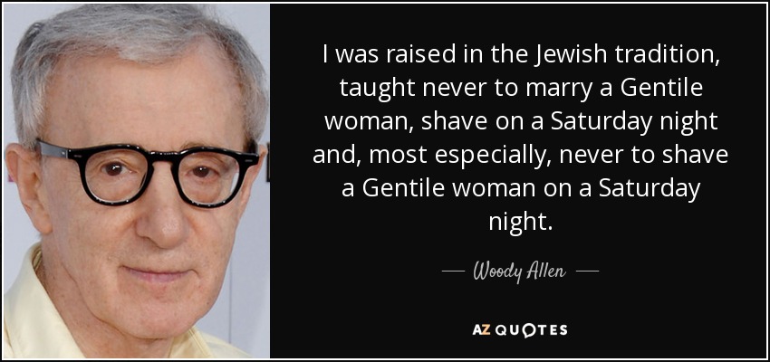 I was raised in the Jewish tradition, taught never to marry a Gentile woman, shave on a Saturday night and, most especially, never to shave a Gentile woman on a Saturday night. - Woody Allen