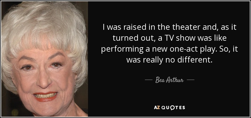 I was raised in the theater and, as it turned out, a TV show was like performing a new one-act play. So, it was really no different. - Bea Arthur