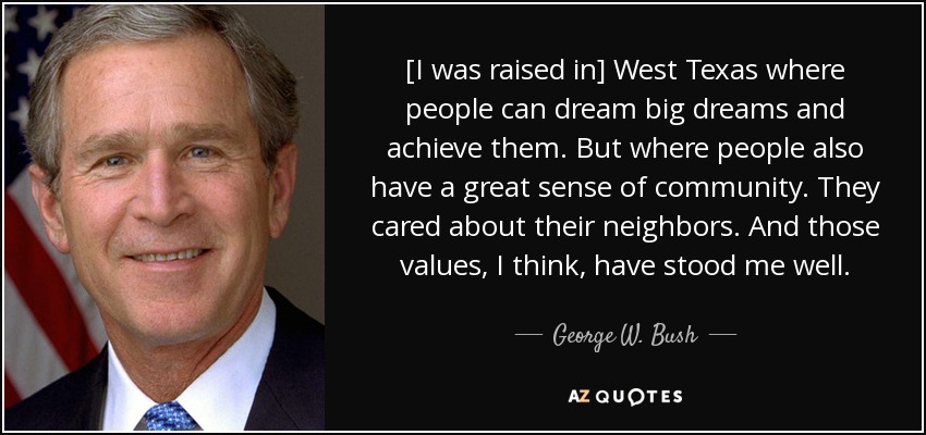 [I was raised in] West Texas where people can dream big dreams and achieve them. But where people also have a great sense of community. They cared about their neighbors. And those values, I think, have stood me well. - George W. Bush