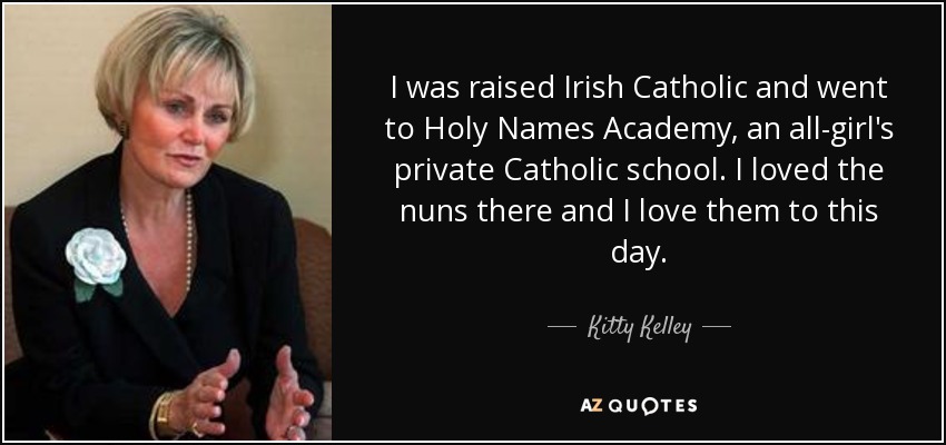 I was raised Irish Catholic and went to Holy Names Academy, an all-girl's private Catholic school. I loved the nuns there and I love them to this day. - Kitty Kelley