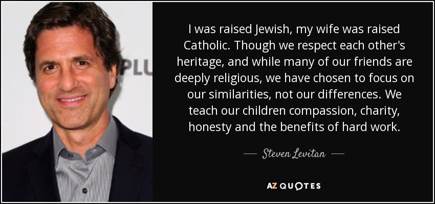 I was raised Jewish, my wife was raised Catholic. Though we respect each other's heritage, and while many of our friends are deeply religious, we have chosen to focus on our similarities, not our differences. We teach our children compassion, charity, honesty and the benefits of hard work. - Steven Levitan