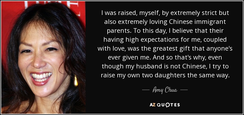 I was raised, myself, by extremely strict but also extremely loving Chinese immigrant parents. To this day, I believe that their having high expectations for me, coupled with love, was the greatest gift that anyone's ever given me. And so that's why, even though my husband is not Chinese, I try to raise my own two daughters the same way. - Amy Chua