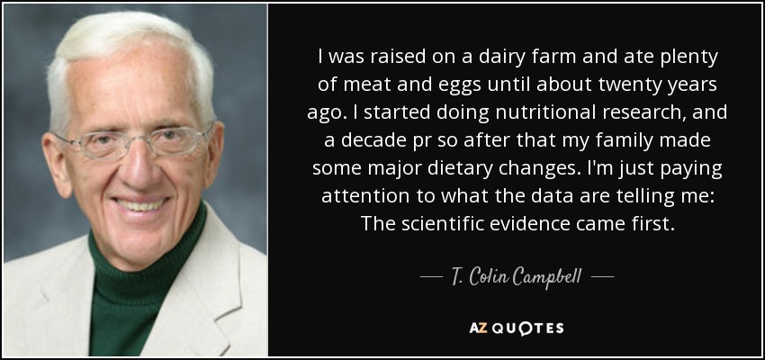 I was raised on a dairy farm and ate plenty of meat and eggs until about twenty years ago. I started doing nutritional research, and a decade pr so after that my family made some major dietary changes. I'm just paying attention to what the data are telling me: The scientific evidence came first. - T. Colin Campbell