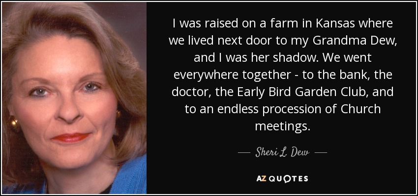 I was raised on a farm in Kansas where we lived next door to my Grandma Dew, and I was her shadow. We went everywhere together - to the bank, the doctor, the Early Bird Garden Club, and to an endless procession of Church meetings. - Sheri L. Dew
