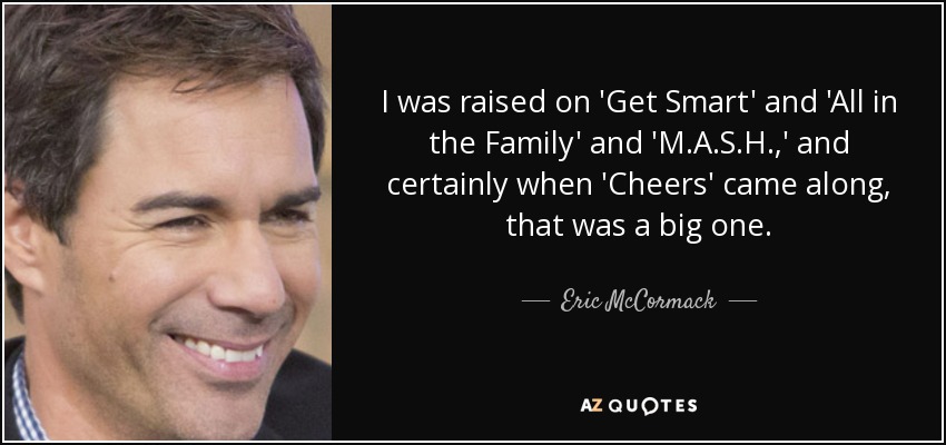 I was raised on 'Get Smart' and 'All in the Family' and 'M.A.S.H.,' and certainly when 'Cheers' came along, that was a big one. - Eric McCormack