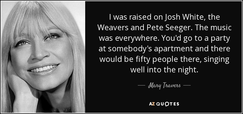 I was raised on Josh White, the Weavers and Pete Seeger. The music was everywhere. You'd go to a party at somebody's apartment and there would be fifty people there, singing well into the night. - Mary Travers